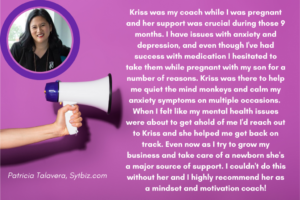 "Kriss was my coach while I was pregnant and her support was crucial during those 9 months. I have issues with anxiety and depression, and even though I"ve had success with medication I hesitated to take them while pregnant with my son for a number of reasons Kriss was there to help me quiet the mind monkeys and calm my anxiety symptoms on multiple occasions. When I felt like my mental health issues were about to get ahold of me I'd reach out to Kriss and she helped me get back on track. Even now as I try to grow my business and take care of a newborn she's a major source of support. I couldn't do this without her and I highly recommend her as a mindset and motivation coach!" - Patricia Talavera of Sytbiz.com, giving a testimonial